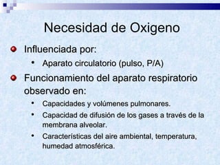 Necesidad de Oxigeno Influenciada por: Aparato circulatorio (pulso, P/A) Funcionamiento del aparato respiratorio observado en:  Capacidades y volúmenes pulmonares. Capacidad de difusión de los gases a través de la membrana alveolar. Características del aire ambiental, temperatura, humedad atmosférica. 