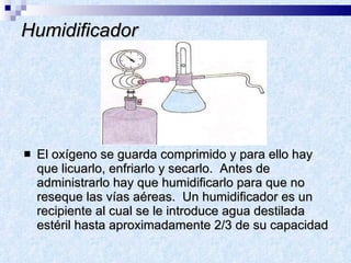 Humidificador El oxígeno se guarda comprimido y para ello hay que licuarlo, enfriarlo y secarlo.  Antes de administrarlo hay que humidificarlo para que no reseque las vías aéreas.  Un humidificador es un recipiente al cual se le introduce agua destilada estéril hasta aproximadamente 2/3 de su capacidad 