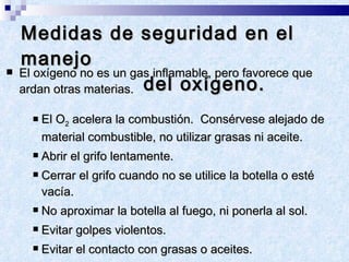 Medidas de seguridad en el manejo    del oxígeno. El oxígeno no es un gas inflamable, pero favorece que ardan otras materias.  El O 2  acelera la combustión.  Consérvese alejado de material combustible, no utilizar grasas ni aceite. Abrir el grifo lentamente.  Cerrar el grifo cuando no se utilice la botella o esté vacía.  No aproximar la botella al fuego, ni ponerla al sol.  Evitar golpes violentos. Evitar el contacto con grasas o aceites. Mantener siempre el sombrerete de protección. 