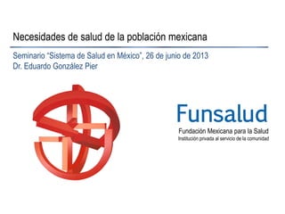 Fundación Mexicana para la Salud
Institución privada al servicio de la comunidad
Funsalud
Necesidades de salud de la población mexicana
Seminario “Sistema de Salud en México”, 26 de junio de 2013
Dr. Eduardo González Pier
 