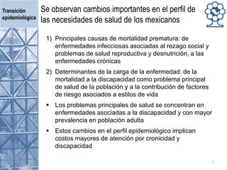 Se observan cambios importantes en el perfil de
las necesidades de salud de los mexicanos
1) Principales causas de mortalidad prematura: de
enfermedades infecciosas asociadas al rezago social y
problemas de salud reproductiva y desnutrición, a las
enfermedades crónicas
2) Determinantes de la carga de la enfermedad: de la
mortalidad a la discapacidad como problema principal
de salud de la población y a la contribución de factores
de riesgo asociados a estilos de vida
 Los problemas principales de salud se concentran en
enfermedades asociadas a la discapacidad y con mayor
prevalencia en población adulta
 Estos cambios en el perfil epidemiológico implican
costos mayores de atención por cronicidad y
discapacidad
Transición
epidemiológica
7
 