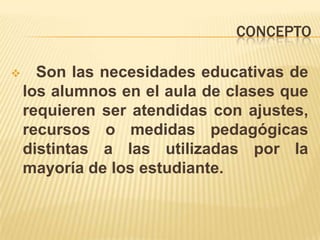 CONCEPTO Son las necesidades educativas de los alumnos en el aula de clases que requieren ser atendidas con ajustes, recursos o medidas pedagógicas distintas a las utilizadas por la mayoría de los estudiante.CONCEPTO Se refiere aquellos que han sido identificados como tales en función de los criterios y normativas establecidas en cada país.Método de proyectosTalleres y rincones