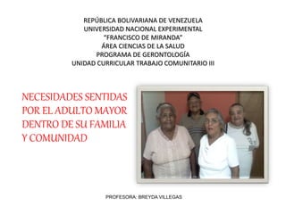 REPÚBLICA BOLIVARIANA DE VENEZUELA
UNIVERSIDAD NACIONAL EXPERIMENTAL
“FRANCISCO DE MIRANDA”
ÁREA CIENCIAS DE LA SALUD
PROGRAMA DE GERONTOLOGÍA
UNIDAD CURRICULAR TRABAJO COMUNITARIO III
NECESIDADES SENTIDAS
POR EL ADULTO MAYOR
DENTRO DE SU FAMILIA
Y COMUNIDAD
PROFESORA: BREYDA VILLEGAS
 
