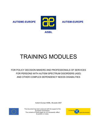AUTISME-EUROPE                                                    AUTISM-EUROPE



                                       AISBL




      TRAINING MODULES

FOR POLICY DECISION MAKERS AND PROFESSIONALS OF SERVICES
   FOR PERSONS WITH AUTISM SPECTRUM DISORDERS (ASD)
    AND OTHER COMPLEX DEPENDENCY NEEDS DISABILITIES




                         Autism-Europe AISBL, Brussels 2007


         This document has been produced with the support of the
                         European Commission.
          The contents of these pages do not necessarily reflect
                           its position or views.
 
