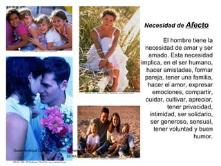 Necesidad de  Afecto El hombre tiene la necesidad de amar y ser amado. Esta necesidad implica, en el ser humano, hacer amistades, formar pareja, tener una familia, hacer el amor, expresar emociones, compartir, cuidar, cultivar, apreciar, tener privacidad, intimidad, ser solidario, ser generoso, sensual, tener voluntad y buen humor. Guido Enrique Ceballos Huertas -  Psicólogo y Licenciado en Informática SENA  -  Instructor  