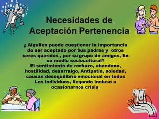 ¿ Alquilen puede cuestionar la importancia
de ser aceptado por Sus padres y otros
seres queridos , por su grupo de amigos, En
su medio sociocultural?
El sentimiento de rechazo, abandono,
hostilidad, desarraigo, Antipatía, soledad,
causan desequilibrio emocional en todos
Los individuos, llegando incluso a
ocasionarnos crisis.
 
