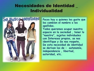 Pocos hay a quienes les guste que
les cambien el nombre o los
apellidos.
Todos queremos ocupar nuestro
espacio en la sociedad , tener lo
“nuestro”, sujetos individuales
con Intereses propios, se nos
identifique y Se nos respete,
De esta necesidad de identidad
se derivan las de : autonomía,
independencia , libertad,
autoridad, etc.
 