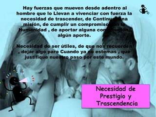 Hay fuerzas que mueven desde adentro al
hombre que lo Llevan a vivenciar con fuerza la
necesidad de trascender, de Continuar una
misión, de cumplir un compromiso con la
Humanidad , de aportar alguna contribución,
algún aporte.
Necesidad de ser útiles, de que nos recuerden
, dejar algo para Cuando ya no estemas , que
justifique nuestro paso por este mundo.
 