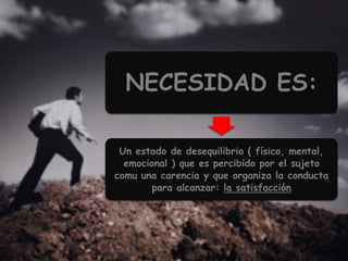NECESIDAD ES:
Un estado de desequilibrio ( físico, mental,
emocional ) que es percibido por el sujeto
comu una carencia y que organiza la conducta
para alcanzar: la satisfacción
 