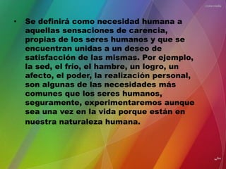 • Se definirá como necesidad humana a
aquellas sensaciones de carencia,
propias de los seres humanos y que se
encuentran unidas a un deseo de
satisfacción de las mismas. Por ejemplo,
la sed, el frío, el hambre, un logro, un
afecto, el poder, la realización personal,
son algunas de las necesidades más
comunes que los seres humanos,
seguramente, experimentaremos aunque
sea una vez en la vida porque están en
nuestra naturaleza humana.
 