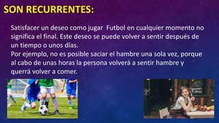 SON RECURRENTES:
Satisfacer un deseo como jugar Futbol en cualquier momento no
significa el final. Este deseo se puede volver a sentir después de
un tiempo o unos días.
Por ejemplo, no es posible saciar el hambre una sola vez, porque
al cabo de unas horas la persona volverá a sentir hambre y
querrá volver a comer.
 