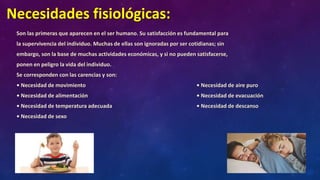 Necesidades fisiológicas:
Son las primeras que aparecen en el ser humano. Su satisfacción es fundamental para
la supervivencia del individuo. Muchas de ellas son ignoradas por ser cotidianas; sin
embargo, son la base de muchas actividades económicas, y si no pueden satisfacerse,
ponen en peligro la vida del individuo.
Se corresponden con las carencias y son:
• Necesidad de movimiento • Necesidad de aire puro
• Necesidad de alimentación • Necesidad de evacuación
• Necesidad de temperatura adecuada • Necesidad de descanso
• Necesidad de sexo
 