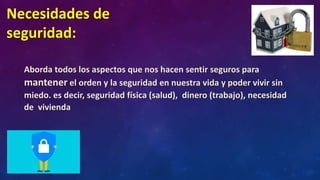 Necesidades de
seguridad:
Aborda todos los aspectos que nos hacen sentir seguros para
mantener el orden y la seguridad en nuestra vida y poder vivir sin
miedo. es decir, seguridad física (salud), dinero (trabajo), necesidad
de vivienda
 