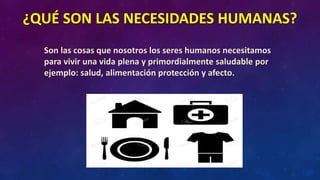 ¿QUÉ SON LAS NECESIDADES HUMANAS?
Son las cosas que nosotros los seres humanos necesitamos
para vivir una vida plena y primordialmente saludable por
ejemplo: salud, alimentación protección y afecto.
 