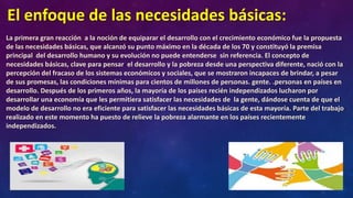 El enfoque de las necesidades básicas:
La primera gran reacción a la noción de equiparar el desarrollo con el crecimiento económico fue la propuesta
de las necesidades básicas, que alcanzó su punto máximo en la década de los 70 y constituyó la premisa
principal del desarrollo humano y su evolución no puede entenderse sin referencia. El concepto de
necesidades básicas, clave para pensar el desarrollo y la pobreza desde una perspectiva diferente, nació con la
percepción del fracaso de los sistemas económicos y sociales, que se mostraron incapaces de brindar, a pesar
de sus promesas, las condiciones mínimas para cientos de millones de personas. gente. .personas en países en
desarrollo. Después de los primeros años, la mayoría de los países recién independizados lucharon por
desarrollar una economía que les permitiera satisfacer las necesidades de la gente, dándose cuenta de que el
modelo de desarrollo no era eficiente para satisfacer las necesidades básicas de esta mayoría. Parte del trabajo
realizado en este momento ha puesto de relieve la pobreza alarmante en los países recientemente
independizados.
 