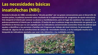 Las necesidades básicas
insatisfechas (NBI):
Durante la década de 1980, considerada la "década perdida" por sus graves consecuencias para el desarrollo de
muchos países, la pobreza aumentó como resultado de la implementación de programas de ajuste estructural.
Esto despertó el interés por conocer su alcance y manifestaciones, pero en lugar de cuestionar las causas de la
pobreza predominó el interés por la medición. El hecho de que la pobreza tenga una dimensión tan general y se
manifieste en formas que no son captadas por los indicadores convencionales (conocidas líneas de pobreza que
ayudan a identificar a las personas o familias con 5 ingresos por debajo del nivel mínimo), ha provocado la
retirada de algunas de las contribuciones de campo de necesidades básicas, y se ha trabajado mucho en la
búsqueda de indicadores ajustados que sean más relevantes a las realidades sociales.
 