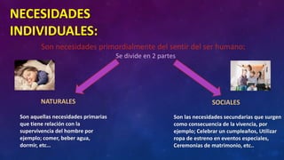 NECESIDADES
INDIVIDUALES:
Son necesidades primordialmente del sentir del ser humano;
Se divide en 2 partes
NATURALES SOCIALES
Son aquellas necesidades primarias
que tiene relación con la
supervivencia del hombre por
ejemplo; comer, beber agua,
dormir, etc…
Son las necesidades secundarias que surgen
como consecuencia de la vivencia, por
ejemplo; Celebrar un cumpleaños, Utilizar
ropa de estreno en eventos especiales,
Ceremonias de matrimonio, etc..
 