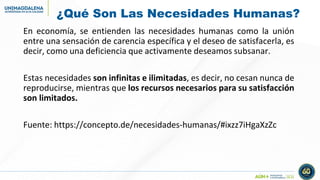 ¿Qué Son Las Necesidades Humanas?
En economía, se entienden las necesidades humanas como la unión
entre una sensación de carencia específica y el deseo de satisfacerla, es
decir, como una deficiencia que activamente deseamos subsanar.
Estas necesidades son infinitas e ilimitadas, es decir, no cesan nunca de
reproducirse, mientras que los recursos necesarios para su satisfacción
son limitados.
Fuente: https://concepto.de/necesidades-humanas/#ixzz7iHgaXzZc
 