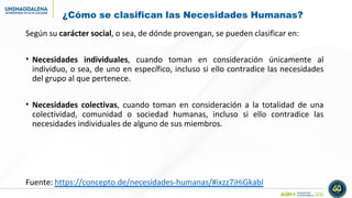 ¿Cómo se clasifican las Necesidades Humanas?
Según su carácter social, o sea, de dónde provengan, se pueden clasificar en:
• Necesidades individuales, cuando toman en consideración únicamente al
individuo, o sea, de uno en específico, incluso si ello contradice las necesidades
del grupo al que pertenece.
• Necesidades colectivas, cuando toman en consideración a la totalidad de una
colectividad, comunidad o sociedad humanas, incluso si ello contradice las
necesidades individuales de alguno de sus miembros.
Fuente: https://concepto.de/necesidades-humanas/#ixzz7iHiGkabl
 