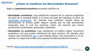 ¿Cómo se clasifican las Necesidades Humanas?
Según su importancia económica se pueden clasificar en:
• Necesidades económicas, cuya satisfacción requiere de un esfuerzo productivo
de parte de la sociedad entera o al menos de parte del individuo, es decir, de
actividades económicas. Por ejemplo, para satisfacer nuestro deseo de
alimentarnos, es preciso poder adquirir comida que ha sido previamente
preparada, para lo cual fue necesario contar con insumos que fueron
previamente recolectados, producidos u obtenidos.
• Necesidades no económicas, cuya satisfacción no implica ningún mecanismo
productivo, sino que pueden satisfacerse de otras maneras. Por ejemplo, para
respirar sólo necesitamos aire, y para obtener afecto, sólo necesitamos a un ser
querido. En ninguno de ambos casos aparece la cadena productiva humana.
Fuente: https://concepto.de/necesidades-humanas/#ixzz7iHjBrY1L
 