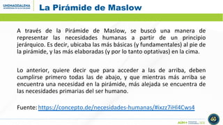 La Pirámide de Maslow
A través de la Pirámide de Maslow, se buscó una manera de
representar las necesidades humanas a partir de un principio
jerárquico. Es decir, ubicaba las más básicas (y fundamentales) al pie de
la pirámide, y las más elaboradas (y por lo tanto optativas) en la cima.
Lo anterior, quiere decir que para acceder a las de arriba, deben
cumplirse primero todas las de abajo, y que mientras más arriba se
encuentra una necesidad en la pirámide, más alejada se encuentra de
las necesidades primarias del ser humano.
Fuente: https://concepto.de/necesidades-humanas/#ixzz7iHl4Cws4
 