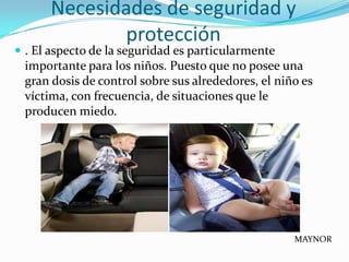 Necesidades de seguridad y
             protección
 . El aspecto de la seguridad es particularmente
 importante para los niños. Puesto que no posee una
 gran dosis de control sobre sus alrededores, el niño es
 víctima, con frecuencia, de situaciones que le
 producen miedo.




                                                    MAYNOR
 