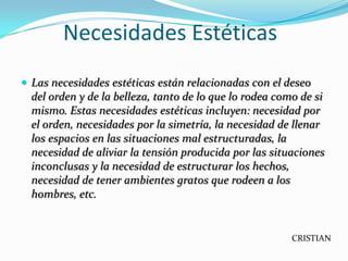 Necesidades Estéticas
 Las necesidades estéticas están relacionadas con el deseo
  del orden y de la belleza, tanto de lo que lo rodea como de si
  mismo. Estas necesidades estéticas incluyen: necesidad por
  el orden, necesidades por la simetría, la necesidad de llenar
  los espacios en las situaciones mal estructuradas, la
  necesidad de aliviar la tensión producida por las situaciones
  inconclusas y la necesidad de estructurar los hechos,
  necesidad de tener ambientes gratos que rodeen a los
  hombres, etc.


                                                         CRISTIAN
 