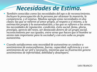 Necesidades de Estima.
 También conocidas como las necesidades del ego o de reconocimiento.
  Incluyen la preocupación de la persona por alcanzar la maestría, la
  competencia, y el estatus. Maslow agrupa estas necesidades en dos
  clases: las que se refieren al amor propio, al respeto a sí mismo, a la
  estimación propia y la autoevaluación; y las que se refieren a los otros,
  las necesidades de reputación, condición, éxito social, fama, gloria,
  prestigio, aprecio del resto, ser destacado dentro de un grupo social,
  reconocimiento por sus iguales, entre otras que hacen que el hombre se
  sienta más importante para la sociedad y con esto suba su propia
  autoestima.

 Cuando satisfacemos esta necesidad de autoestima se conduce a
  sentimientos de autoconfianza, fuerza, capacidad, suficiencia y a un
  sentimiento de ser útil y necesario, mientras que su frustración genera
  sentimientos de inferioridad, debilidad y desamparo.



                                                               IAN FRANCO
 