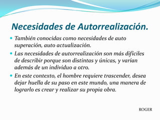 Necesidades de Autorrealización.
 También conocidas como necesidades de auto
  superación, auto actualización.
 Las necesidades de autorrealización son más difíciles
  de describir porque son distintas y únicas, y varían
  además de un individuo a otro.
 En este contexto, el hombre requiere trascender, desea
  dejar huella de su paso en este mundo, una manera de
  lograrlo es crear y realizar su propia obra.


                                                     ROGER
 