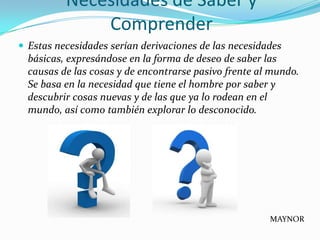 Necesidades de Saber y
              Comprender
 Estas necesidades serían derivaciones de las necesidades
  básicas, expresándose en la forma de deseo de saber las
  causas de las cosas y de encontrarse pasivo frente al mundo.
  Se basa en la necesidad que tiene el hombre por saber y
  descubrir cosas nuevas y de las que ya lo rodean en el
  mundo, así como también explorar lo desconocido.




                                                       MAYNOR
 