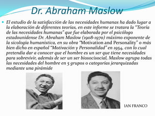 Dr. Abraham Maslow
 El estudio de la satisfacción de las necesidades humanas ha dado lugar a
  la elaboración de diferentes teorías, en este informe se tratara la “Teoría
  de las necesidades humanas” que fue elaborada por el psicólogo
  estadounidense Dr. Abraham Maslow (1908-1970) máximo exponente de
  la sicología humanística, en su obra “Motivation and Personality” o más
  bien dicho en español “Motivación y Personalidad” en 1954, con lo cual
  pretendía dar a conocer que el hombre es un ser que tiene necesidades
  para sobrevivir, además de ser un ser biosocisocial, Maslow agrupa todas
  las necesidades del hombre en 5 grupos o categorías jerarquizadas
  mediante una pirámide




                                                              IAN FRANCO
 