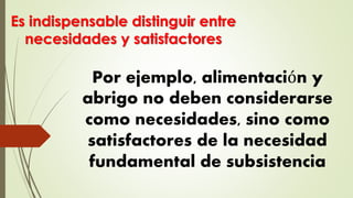 Por ejemplo, alimentación y
abrigo no deben considerarse
como necesidades, sino como
satisfactores de la necesidad
fundamental de subsistencia
Es indispensable distinguir entre
necesidades y satisfactores