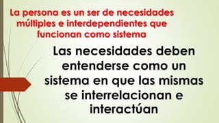 Las necesidades deben
entenderse como un
sistema en que las mismas
se interrelacionan e
interactúan
La persona es un ser de necesidades
múltiples e interdependientes que
funcionan como sistema
 