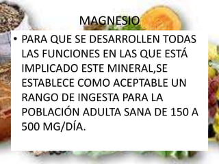 MAGNESIO
• PARA QUE SE DESARROLLEN TODAS
LAS FUNCIONES EN LAS QUE ESTÁ
IMPLICADO ESTE MINERAL,SE
ESTABLECE COMO ACEPTABLE UN
RANGO DE INGESTA PARA LA
POBLACIÓN ADULTA SANA DE 150 A
500 MG/DÍA.
 