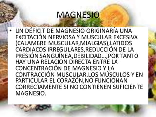 MAGNESIO
• UN DÉFICIT DE MAGNESIO ORIGINARÍA UNA
EXCITACIÓN NERVIOSA Y MUSCULAR EXCESIVA
(CALAMBRE MUSCULAR,MIALGIAS),LATIDOS
CARDIACOS IRREGULARES,REDUCCIÓN DE LA
PRESIÓN SANGUÍNEA,DEBILIDAD…,POR TANTO
HAY UNA RELACIÓN DIRECTA ENTRE LA
CONCENTRACIÓN DE MAGNESIO Y LA
CONTRACCIÓN MUSCULAR.LOS MÚSCULOS Y EN
PARTICULAR EL CORAZÓN,NO FUNCIONAN
CORRECTAMENTE SI NO CONTIENEN SUFICIENTE
MAGNESIO.
 