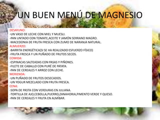 UN BUEN MENÚ DE MAGNESIO
DESAYUNO:
-UN VASO DE LECHE CON MIEL Y MUESLI.
-PAN UNTADO CON TOMATE,ACEITE Y JAMÓN SERRANO MAGRO.
-MACEDONIA DE FRUTA FRESCA CON ZUMO DE NARANJA NATURAL.
ALMUERZO:
-BARRITA ENERGÉTICA(SI SE HA REALIZADO ESFUERZO FÍSICO)
-FRUTA FRESCA Y UN PUÑADO DE FRUTOS SECOS.
COMIDA:
-ESPINACAS SALTEADAS CON PASAS Y PIÑONES.
-FILETE DE CABALLO CON PURÉ DE PATATA.
-PAN DE CEREALES Y ARROZ CON LECHE.
MERIENDA:
-UN PUÑADO DE FRUTOS DESECADOS.
-UN YOGUR MEZCLADO CON FRUTA FRESCA.
CENA:
-SOPA DE PASTA CON VERDURAS EN JULIANA.
-TORTILLA DE AJO,CEBOLLA,PUERRO,ZANAHORIA,PIMENTO VERDE Y QUESO.
-PAN DE CEREALES Y FRUTA EN ALMÍBAR.
 