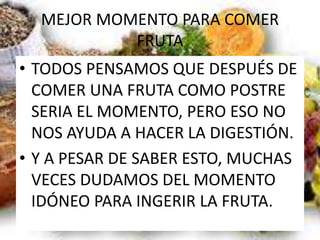 MEJOR MOMENTO PARA COMER
FRUTA
• TODOS PENSAMOS QUE DESPUÉS DE
COMER UNA FRUTA COMO POSTRE
SERIA EL MOMENTO, PERO ESO NO
NOS AYUDA A HACER LA DIGESTIÓN.
• Y A PESAR DE SABER ESTO, MUCHAS
VECES DUDAMOS DEL MOMENTO
IDÓNEO PARA INGERIR LA FRUTA.
 