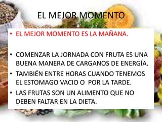 EL MEJOR MOMENTO
• EL MEJOR MOMENTO ES LA MAÑANA.
• COMENZAR LA JORNADA CON FRUTA ES UNA
BUENA MANERA DE CARGANOS DE ENERGÍA.
• TAMBIÉN ENTRE HORAS CUANDO TENEMOS
EL ESTOMAGO VACIO O POR LA TARDE.
• LAS FRUTAS SON UN ALIMENTO QUE NO
DEBEN FALTAR EN LA DIETA.
 