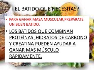 EL BATIDO QUE NECESITAS?
• PARA GANAR MASA MUSCULAR,PREPÁRATE
UN BUEN BATIDO.
• LOS BATIDOS QUE COMBINAN
PROTEÍNAS ,HIDRATOS DE CARBONO
Y CREATINA PUEDEN AYUDAR A
GANAR MAS MÚSCULO
RÁPIDAMENTE.
 