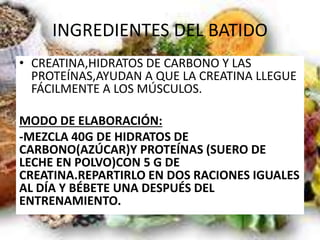 INGREDIENTES DEL BATIDO
• CREATINA,HIDRATOS DE CARBONO Y LAS
PROTEÍNAS,AYUDAN A QUE LA CREATINA LLEGUE
FÁCILMENTE A LOS MÚSCULOS.
MODO DE ELABORACIÓN:
-MEZCLA 40G DE HIDRATOS DE
CARBONO(AZÚCAR)Y PROTEÍNAS (SUERO DE
LECHE EN POLVO)CON 5 G DE
CREATINA.REPARTIRLO EN DOS RACIONES IGUALES
AL DÍA Y BÉBETE UNA DESPUÉS DEL
ENTRENAMIENTO.
 