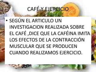 CAFÉ Y EJERCICIO
• SEGÚN EL ARTICULO UN
INVESTIGACION REALIZADA SOBRE
EL CAFÉ ,DICE QUE LA CAFÉINA IMITA
LOS EFECTOS DE LA CONTRACCIÓN
MUSCULAR QUE SE PRODUCEN
CUANDO REALIZAMOS EJERCICIO.
 