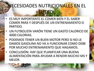 NECESIDADES NUTRICIONALES EN EL
FUTBOL
• ES MUY IMPORTANTE EL COMER BIEN Y EL SABER
COMER PARA Y DESPUÉS DE UN ENTRENAMIENTO O
PARTIDO.
• UN FUTBOLISTA VARÓN TIENE UN GASTO CALORICO DE
4000 CALORIAS.
• PODEMOS TENER UN BUEN MOTOR PERO SI NO LE
DAMOS GASOLINA NO VA A FUNCIONAR COMO DEBE
POR MUCHO ENTRENAMIENTO QUE HAGAMOS.
• CONCLUSIÓN: HAY QUE PLANIFICAR UNA BUENA
ALIMENTACIÓN PARA AYUDAR A RENDIR MUCHO MS Y
MEJOR.
 