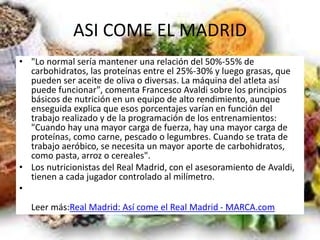 ASI COME EL MADRID
• "Lo normal sería mantener una relación del 50%-55% de
carbohidratos, las proteínas entre el 25%-30% y luego grasas, que
pueden ser aceite de oliva o diversas. La máquina del atleta así
puede funcionar", comenta Francesco Avaldi sobre los principios
básicos de nutrición en un equipo de alto rendimiento, aunque
enseguida explica que esos porcentajes varían en función del
trabajo realizado y de la programación de los entrenamientos:
"Cuando hay una mayor carga de fuerza, hay una mayor carga de
proteínas, como carne, pescado o legumbres. Cuando se trata de
trabajo aeróbico, se necesita un mayor aporte de carbohidratos,
como pasta, arroz o cereales".
• Los nutricionistas del Real Madrid, con el asesoramiento de Avaldi,
tienen a cada jugador controlado al milímetro.
•
Leer más:Real Madrid: Así come el Real Madrid - MARCA.com
 