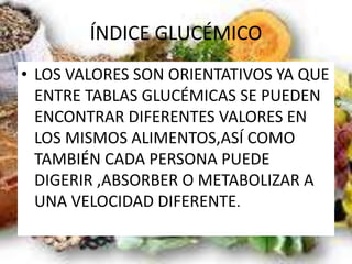 ÍNDICE GLUCÉMICO
• LOS VALORES SON ORIENTATIVOS YA QUE
ENTRE TABLAS GLUCÉMICAS SE PUEDEN
ENCONTRAR DIFERENTES VALORES EN
LOS MISMOS ALIMENTOS,ASÍ COMO
TAMBIÉN CADA PERSONA PUEDE
DIGERIR ,ABSORBER O METABOLIZAR A
UNA VELOCIDAD DIFERENTE.
 