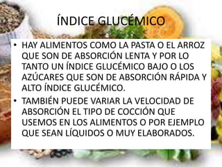 ÍNDICE GLUCÉMICO
• HAY ALIMENTOS COMO LA PASTA O EL ARROZ
QUE SON DE ABSORCIÓN LENTA Y POR LO
TANTO UN ÍNDICE GLUCÉMICO BAJO O LOS
AZÚCARES QUE SON DE ABSORCIÓN RÁPIDA Y
ALTO ÍNDICE GLUCÉMICO.
• TAMBIÉN PUEDE VARIAR LA VELOCIDAD DE
ABSORCIÓN EL TIPO DE COCCIÓN QUE
USEMOS EN LOS ALIMENTOS O POR EJEMPLO
QUE SEAN LÍQUIDOS O MUY ELABORADOS.
 