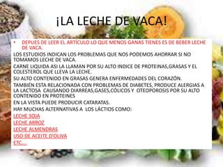 ¡LA LECHE DE VACA!
• DEPUES DE LEER EL ARTÍCULO LO QUE MENOS GANAS TIENES ES DE BEBER LECHE
DE VACA.
LOS ESTUDIOS INDICAN LOS PROBLEMAS QUE NOS PODEMOS AHORRAR SI NO
TOMAMOS LECHE DE VACA.
CARNE LIQUIDA ASI LA LLAMAN POR SU ALTO INDICE DE PROTEINAS,GRASAS Y EL
COLESTEROL QUE LLEVA LA LECHE.
SU ALTO CONTENIDO EN GRASAS GENERA ENFERMEDADES DEL CORAZÓN.
TAMBIÉN ESTA RELACIONADA CON PROBLEMAS DE DIABETES, PRODUCE ALERGIAS A
LA LACTOSA CAUSANDO DIARREAS,GASES,CÓLICOS Y OTEOPOROSIS POR SU ALTO
CONTENIDO EN PROTEINES
EN LA VISTA PUEDE PRODUCIR CATARATAS.
HAY MUCHAS ALTERNATIVAS A LOS LÁCTIOS COMO:
LECHE SOJA
LECHE ARROZ
LECHE ALMENDRAS
USO DE ACEITE D’OLIVA
ETC….
 
