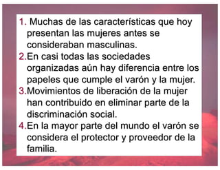 1. Muchas de las características que hoy
presentan las mujeres antes se
consideraban masculinas.
2.En casi todas las sociedades
organizadas aún hay diferencia entre los
papeles que cumple el varón y la mujer.
3.Movimientos de liberación de la mujer
han contribuido en eliminar parte de la
discriminación social.
4.En la mayor parte del mundo el varón se
considera el protector y proveedor de la
familia.
 
