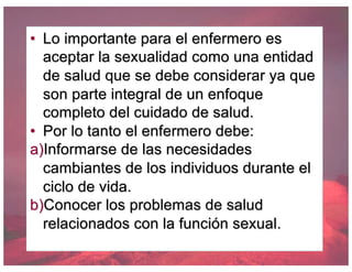 • Lo importante para el enfermero es
aceptar la sexualidad como una entidad
de salud que se debe considerar ya que
son parte integral de un enfoque
completo del cuidado de salud.
• Por lo tanto el enfermero debe:
a)Informarse de las necesidades
cambiantes de los individuos durante el
ciclo de vida.
b)Conocer los problemas de salud
relacionados con la función sexual.
 