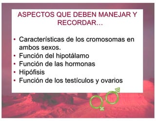 ASPECTOS QUE DEBEN MANEJAR Y
RECORDAR…
• Características de los cromosomas en
ambos sexos.
• Función del hipotálamo
• Función de las hormonas
• Hipófisis
• Función de los testículos y ovarios
 