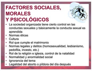 FACTORES SOCIALES,
MORALES
Y PSICOLÓGICOS
• La sociedad organizada tiene cierto control en las
conductas sexuales y básicamente la conducta sexual es
aprendida
• Normas éticas
• Cultura
• Rol que cumple el matrimonio
• Normas legales y delitos (homosexualidad, lesbianismo,
pedofilia, incesto, etc.)
• Rol de la religión e iglesia, control de la natalidad
• Normalidad y anormalidad social
• Ignorancia del tema
• Legalidad del aborto o píldora del día después
 